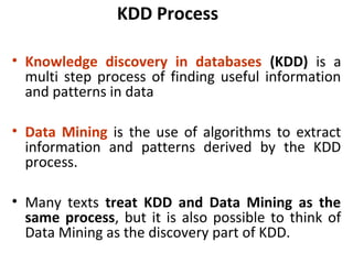 KDD Process
• Knowledge discovery in databases (KDD) is a
multi step process of finding useful information
and patterns in data
• Data Mining is the use of algorithms to extract
information and patterns derived by the KDD
process.
• Many texts treat KDD and Data Mining as the
same process, but it is also possible to think of
Data Mining as the discovery part of KDD.
 