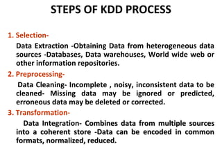 STEPS OF KDD PROCESS
1. Selection-
Data Extraction -Obtaining Data from heterogeneous data
sources -Databases, Data warehouses, World wide web or
other information repositories.
2. Preprocessing-
Data Cleaning- Incomplete , noisy, inconsistent data to be
cleaned- Missing data may be ignored or predicted,
erroneous data may be deleted or corrected.
3. Transformation-
Data Integration- Combines data from multiple sourcesCombines data from multiple sources
into a coherent store -Data can be encoded in commoninto a coherent store -Data can be encoded in common
formats, normalized, reduced.formats, normalized, reduced.
 