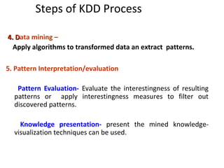 Steps of KDD Process
4. D4. Data mining –
Apply algorithms to transformed data an extract patterns.
5. Pattern Interpretation/evaluation
Pattern Evaluation- Evaluate the interestingness of resulting
patterns or apply interestingness measures to filter out
discovered patterns.
Knowledge presentation- present the mined knowledge-
visualization techniques can be used.
 