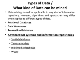 Types of Data /
What kind of Data can be mined
• Data mining should be applicable to any kind of information
repository. However, algorithms and approaches may differ
when applied to different types of data.
• Relational Databases
• Data Warehouse
• Transaction Databases
• Advanced DB systems and information repositories
– Spatial databases
– Time-series data
– multimedia databases
– WWW
 