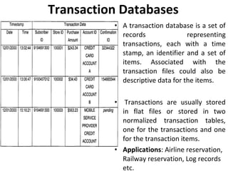 Transaction Databases
• A transaction database is a set of
records representing
transactions, each with a time
stamp, an identifier and a set of
items. Associated with the
transaction files could also be
descriptive data for the items.
• Transactions are usually stored
in flat files or stored in two
normalized transaction tables,
one for the transactions and one
for the transaction items.
• Applications: Airline reservation,
Railway reservation, Log records
etc.
 