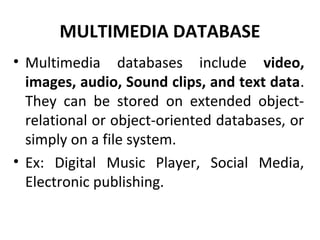 MULTIMEDIA DATABASE
• Multimedia databases include video,
images, audio, Sound clips, and text data.
They can be stored on extended object-
relational or object-oriented databases, or
simply on a file system.
• Ex: Digital Music Player, Social Media,
Electronic publishing.
 