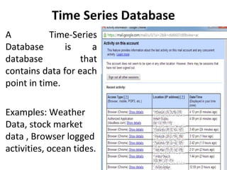 Time Series Database
• A Time-Series
Database is a
database that
contains data for each
point in time.
• Examples: Weather
Data, stock market
data , Browser logged
activities, ocean tides.
 