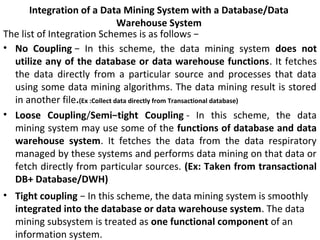 Integration of a Data Mining System with a Database/Data
Warehouse System
The list of Integration Schemes is as follows −
• No Coupling − In this scheme, the data mining system does not
utilize any of the database or data warehouse functions. It fetches
the data directly from a particular source and processes that data
using some data mining algorithms. The data mining result is stored
in another file.(Ex :Collect data directly from Transactional database)
• Loose Coupling/Semi−tight Coupling - In this scheme, the data
mining system may use some of the functions of database and data
warehouse system. It fetches the data from the data respiratory
managed by these systems and performs data mining on that data or
fetch directly from particular sources. (Ex: Taken from transactional
DB+ Database/DWH)
• Tight coupling − In this scheme, the data mining system is smoothly
integrated into the database or data warehouse system. The data
mining subsystem is treated as one functional component of an
information system.
 