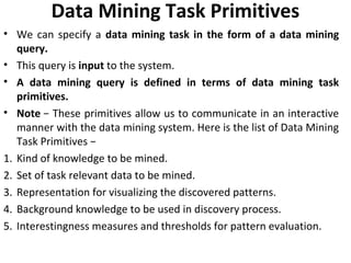 Data Mining Task Primitives
• We can specify a data mining task in the form of a data mining
query.
• This query is input to the system.
• A data mining query is defined in terms of data mining task
primitives.
• Note − These primitives allow us to communicate in an interactive
manner with the data mining system. Here is the list of Data Mining
Task Primitives −
1. Kind of knowledge to be mined.
2. Set of task relevant data to be mined.
3. Representation for visualizing the discovered patterns.
4. Background knowledge to be used in discovery process.
5. Interestingness measures and thresholds for pattern evaluation.
 