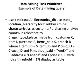 Data Mining Task Primitives-
Example of Data mining query
• use database AllElectronics_db use state_
location_hierarchy for B.address mine
characteristics as customerPurchasing analyze
count% in relevance to
C.age,I.type,I.place_made from customer C,
item I, purchase P, items_sold S, branch B
where I.item_ID = S.item_ID and P.cust_ID =
C.cust_ID and P.method_paid = "AmEx" and
B.address = "Canada" and I.price ≥ 100 with
noise threshold = 5% display as table
 