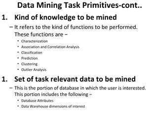 Data Mining Task Primitives-cont..
1. Kind of knowledge to be mined
– It refers to the kind of functions to be performed.
These functions are −
• Characterization
• Association and Correlation Analysis
• Classification
• Prediction
• Clustering
• Outlier Analysis
1. Set of task relevant data to be mined
– This is the portion of database in which the user is interested.
This portion includes the following −
• Database Attributes
• Data Warehouse dimensions of interest
 