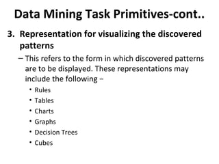 Data Mining Task Primitives-cont..
3. Representation for visualizing the discovered
patterns
– This refers to the form in which discovered patterns
are to be displayed. These representations may
include the following −
• Rules
• Tables
• Charts
• Graphs
• Decision Trees
• Cubes
 
