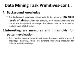 Data Mining Task Primitives-cont..
4. Background knowledge
– The background knowledge allows data to be mined at multiple
levels of abstraction. For example, the Concept hierarchies are
one of the background knowledge that allows data to be mined at
multiple levels of abstraction.
5.Interestingness measures and thresholds for
pattern evaluation
– This is used to evaluate the patterns that are discovered by the process of
knowledge discovery. There are different interesting measures for
different kind of knowledge.
 
