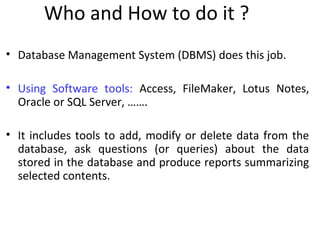 Who and How to do it ?
• Database Management System (DBMS) does this job.
• Using Software tools: Access, FileMaker, Lotus Notes,
Oracle or SQL Server, …….
• It includes tools to add, modify or delete data from the
database, ask questions (or queries) about the data
stored in the database and produce reports summarizing
selected contents.
 