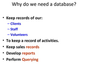 Why do we need a database?
• Keep records of our:
– Clients
– Staff
– Volunteers
• To keep a record of activities.
• Keep sales records
• Develop reports
• Perform Querying
 
