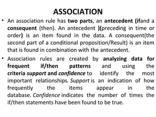 ASSOCIATION
• An association rule has two parts, an antecedent (ifand a
consequent (then). An antecedent )(preceding in time or
order) is an item found in the data. A consequent(the
second part of a conditional proposition/Result) is an item
that is found in combination with the antecedent.
• Association rules are created by analyzing data for
frequent if/then patterns and using the
criteria support and confidence to identify the most
important relationships. Support is an indication of how
frequently the items appear in the
database. Confidence indicates the number of times the
if/then statements have been found to be true.
 