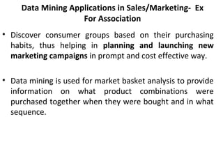 Data Mining Applications in Sales/Marketing- Ex
For Association
• Discover  consumer  groups  based  on  their  purchasing 
habits,  thus  helping  in  planning and launching new
marketing campaigns in prompt and cost effective way. 
• Data mining is used for market basket analysis to provide 
information  on  what  product  combinations  were 
purchased together when they were bought and in what 
sequence. 
 