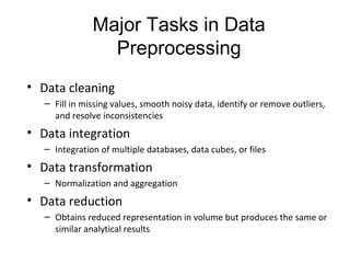 Major Tasks in Data
Preprocessing
• Data cleaning
– Fill in missing values, smooth noisy data, identify or remove outliers, 
and resolve inconsistencies
• Data integration
– Integration of multiple databases, data cubes, or files
• Data transformation
– Normalization and aggregation
• Data reduction
– Obtains reduced representation in volume but produces the same or 
similar analytical results
 