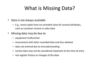 What is Missing Data?
• Data is not always available
– E.g., many tuples have no recorded value for several attributes,
such as customer income in sales data
• Missing data may be due to
– equipment malfunction
– inconsistent with other recorded data and thus deleted
– data not entered due to misunderstanding
– certain data may not be considered important at the time of entry
– not register history or changes of the data
 