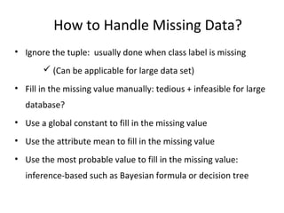 How to Handle Missing Data?
• Ignore the tuple: usually done when class label is missing
 (Can be applicable for large data set)
• Fill in the missing value manually: tedious + infeasible for large
database?
• Use a global constant to fill in the missing value
• Use the attribute mean to fill in the missing value
• Use the most probable value to fill in the missing value:
inference-based such as Bayesian formula or decision tree
 