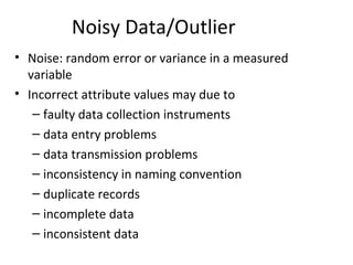 Noisy Data/Outlier
• Noise: random error or variance in a measured
variable
• Incorrect attribute values may due to
– faulty data collection instruments
– data entry problems
– data transmission problems
– inconsistency in naming convention
– duplicate records
– incomplete data
– inconsistent data
 