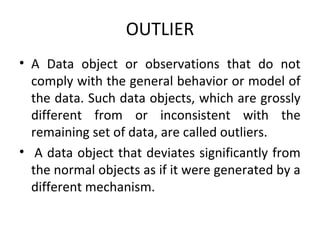 OUTLIER
• A Data object or observations that do not
comply with the general behavior or model of
the data. Such data objects, which are grossly
different from or inconsistent with the
remaining set of data, are called outliers.
• A data object that deviates significantly from
the normal objects as if it were generated by a
different mechanism.
 