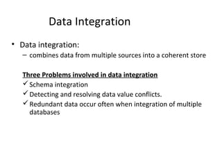 Data Integration
• Data integration:
– combines data from multiple sources into a coherent store
Three Problems involved in data integration
Schema integration
Detecting and resolving data value conflicts.
Redundant data occur often when integration of multiple
databases
 
