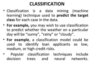 CLASSIFICATION
• Classification is a data mining (machine
learning) technique used to predict the target
class for each case in the data.
• For example, you may wish to use classification
to predict whether the weather on a particular
day will be “sunny”, “rainy” or “cloudy”.
• For example, a classification model could be
used to identify loan applicants as low,
medium, or high credit risks.
• Popular classification techniques include
decision trees and neural networks.
 