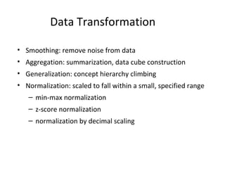 Data Transformation
• Smoothing: remove noise from data
• Aggregation: summarization, data cube construction
• Generalization: concept hierarchy climbing
• Normalization: scaled to fall within a small, specified range
– min-max normalization
– z-score normalization
– normalization by decimal scaling
 