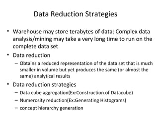 Data Reduction Strategies
• Warehouse may store terabytes of data: Complex data
analysis/mining may take a very long time to run on the
complete data set
• Data reduction
– Obtains a reduced representation of the data set that is much
smaller in volume but yet produces the same (or almost the
same) analytical results
• Data reduction strategies
– Data cube aggregation(Ex:Construction of Datacube)
– Numerosity reduction(Ex:Generating Histograms)
– concept hierarchy generation
 