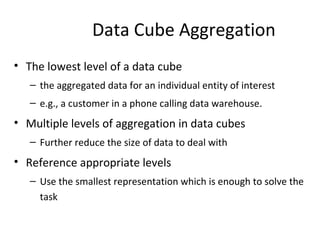 Data Cube Aggregation
• The lowest level of a data cube
– the aggregated data for an individual entity of interest
– e.g., a customer in a phone calling data warehouse.
• Multiple levels of aggregation in data cubes
– Further reduce the size of data to deal with
• Reference appropriate levels
– Use the smallest representation which is enough to solve the
task
 