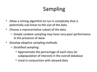 Sampling
• Allow a mining algorithm to run in complexity that is
potentially sub-linear to the size of the data
• Choose a representative subset of the data
– Simple random sampling may have very poor performance
in the presence of skew
• Develop adaptive sampling methods
– Stratified sampling:
• Approximate the percentage of each class (or
subpopulation of interest) in the overall database
• Used in conjunction with skewed data
 