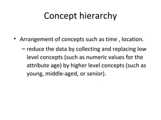 Concept hierarchy
• Arrangement of concepts such as time , location.
– reduce the data by collecting and replacing low
level concepts (such as numeric values for the
attribute age) by higher level concepts (such as
young, middle-aged, or senior).
 