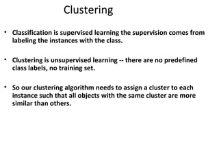 Clustering
• Classification is supervised learning the supervision comes from
labeling the instances with the class.
• Clustering is unsupervised learning -- there are no predefined
class labels, no training set.
• So our clustering algorithm needs to assign a cluster to each
instance such that all objects with the same cluster are more
similar than others.
 