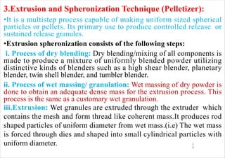 1
2
3.Extrusion and Spheronization Technique (Pelletizer):
•It is a multistep process capable of making uniform sized spherical
particles or pellets. Its primary use to produce controlled release or
sustained release granules.
•Extrusion spheronization consists of the following steps:
i. Process of dry blending: Dry blending/mixing of all components is
made to produce a mixture of uniformly blended powder utilizing
distinctive kinds of blenders such as a high shear blender, planetary
blender, twin shell blender, and tumbler blender.
ii. Process of wet massing/ granulation: Wet massing of dry powder is
done to obtain an adequate dense mass for the extrusion process. This
process is the same as a customary wet granulation.
iii.Extrusion: Wet granules are extruded through the extruder which
contains the mesh and form thread like coherent mass.It produces rod
shaped particles of uniform diameter from wet mass.(i.e) The wet mass
is forced through dies and shaped into small cylindrical particles with
uniform diameter.
 