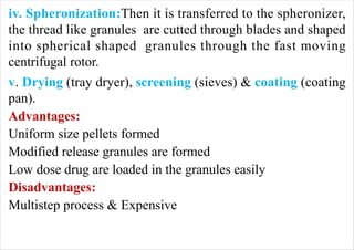 iv. Spheronization:Then it is transferred to the spheronizer,
the thread like granules are cutted through blades and shaped
into spherical shaped granules through the fast moving
centrifugal rotor.
v. Drying (tray dryer), screening (sieves) & coating (coating
pan).
Advantages:
Uniform size pellets formed
Modified release granules are formed
Low dose drug are loaded in the granules easily
Disadvantages:
Multistep process & Expensive
 
