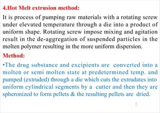 4.Hot Melt extrusion method:
It is process of pumping raw materials with a rotating screw
under elevated temperature through a die into a product of
uniform shape. Rotating screw impose mixing and agitation
result in the de-aggregation of suspended particles in the
molten polymer resulting in the more uniform dispersion.
Method:
•The drug substance and excipients are converted into a
molten or semi molten state at predetermined temp. and
pumped (extruded) through a die which cuts the extrudates into
uniform cylindrical segments by a cutter and then they are
spheronized to form pellets & the resulting pellets are dried.
1
1
 