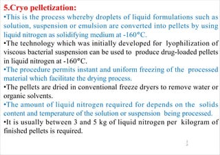 1
2
5.Cryo pelletization:
•This is the process whereby droplets of liquid formulations such as
solution, suspension or emulsion are converted into pellets by using
liquid nitrogen as solidifying medium at -160°C.
•The technology which was initially developed for lyophilization of
viscous bacterial suspension can be used to produce drug-loaded pellets
in liquid nitrogen at -160°C.
•The procedure permits instant and uniform freezing of the processed
material which facilitate the drying process.
•The pellets are dried in conventional freeze dryers to remove water or
organic solvents.
•The amount of liquid nitrogen required for depends on the solids
content and temperature of the solution or suspension being processed.
•It is usually between 3 and 5 kg of liquid nitrogen per kilogram of
finished pellets is required.
 
