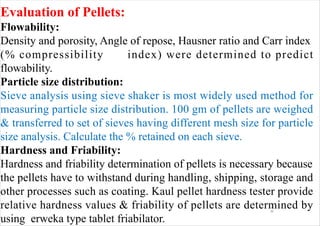 1
6
Evaluation of Pellets:
Flowability:
Density and porosity, Angle of repose, Hausner ratio and Carr index
(% compressibility index) were determined to predict
flowability.
Particle size distribution:
Sieve analysis using sieve shaker is most widely used method for
measuring particle size distribution. 100 gm of pellets are weighed
& transferred to set of sieves having different mesh size for particle
size analysis. Calculate the % retained on each sieve.
Hardness and Friability:
Hardness and friability determination of pellets is necessary because
the pellets have to withstand during handling, shipping, storage and
other processes such as coating. Kaul pellet hardness tester provide
relative hardness values & friability of pellets are determined by
using erweka type tablet friabilator.
 