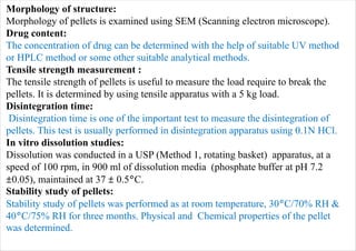 Morphology of structure:
Morphology of pellets is examined using SEM (Scanning electron microscope).
Drug content:
The concentration of drug can be determined with the help of suitable UV method
or HPLC method or some other suitable analytical methods.
Tensile strength measurement :
The tensile strength of pellets is useful to measure the load require to break the
pellets. It is determined by using tensile apparatus with a 5 kg load.
Disintegration time:
Disintegration time is one of the important test to measure the disintegration of
pellets. This test is usually performed in disintegration apparatus using 0.1N HCl.
In vitro dissolution studies:
Dissolution was conducted in a USP (Method 1, rotating basket) apparatus, at a
speed of 100 rpm, in 900 ml of dissolution media (phosphate buffer at pH 7.2
±0.05), maintained at 37 ± 0.5°C.
Stability study of pellets:
Stability study of pellets was performed as at room temperature, 30°C/70% RH &
40°C/75% RH for three months. Physical and Chemical properties of the pellet
was determined.
 