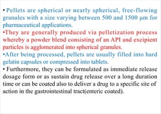 • Pellets are spherical or nearly spherical, free-flowing
granules with a size varying between 500 and 1500 μm for
pharmaceutical applications.
•They are generally produced via pelletization process
whereby a powder blend consisting of an API and excipient
particles is agglomerated into spherical granules.
•After being processed, pellets are usually filled into hard
gelatin capsules or compressed into tablets.
• Furthermore, they can be formulated as immediate release
dosage form or as sustain drug release over a long duration
time or can be coated also to deliver a drug to a specific site of
action in the gastrointestinal tract(enteric coated).
 