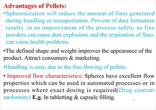 4
Advantages of Pellets:
•Spheronization will reduce the amount of fines generated
during handling or transportation. Prevent of dust formation
results in an improvement of the process safety, as fine
powders can cause dust explosions and the respiration of fines
can cause health problems.
•The defined shape and weight improves the appearance of the
product. Attract consumers & marketing.
•Handling is easy, due to the free-flowing of pellets.
• Improved flow characteristics: Spheres have excellent flow
properties which can be used in automated processes or in
processes where exact dosing is required(Drug content
uniformity) E.g. In tabletting & capsule filling.
 