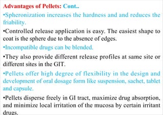 Advantages of Pellets: Cont..
•Spheronization increases the hardness and and reduces the
friability.
•Controlled release application is easy. The easiest shape to
coat is the sphere due to the absence of edges.
•Incompatible drugs can be blended.
•They also provide different release profiles at same site or
different sites in the GIT.
•Pellets offer high degree of flexibility in the design and
development of oral dosage form like suspension, sachet, tablet
and capsule.
•Pellets disperse freely in GI tract, maximize drug absorption,
and minimize local irritation of the mucosa by certain irritant
drugs.
 