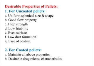 Desirable Properties of Pellets:
1. For Uncoated pellets:
a. Uniform spherical size & shape
b. Good flow property
c. High strength
d. Low friability
e. Even surface
f. Low dust formation
g. Ease of coating
2. For Coated pellets:
a. Maintain all above properties
b. Desirable drug release characteristics
 