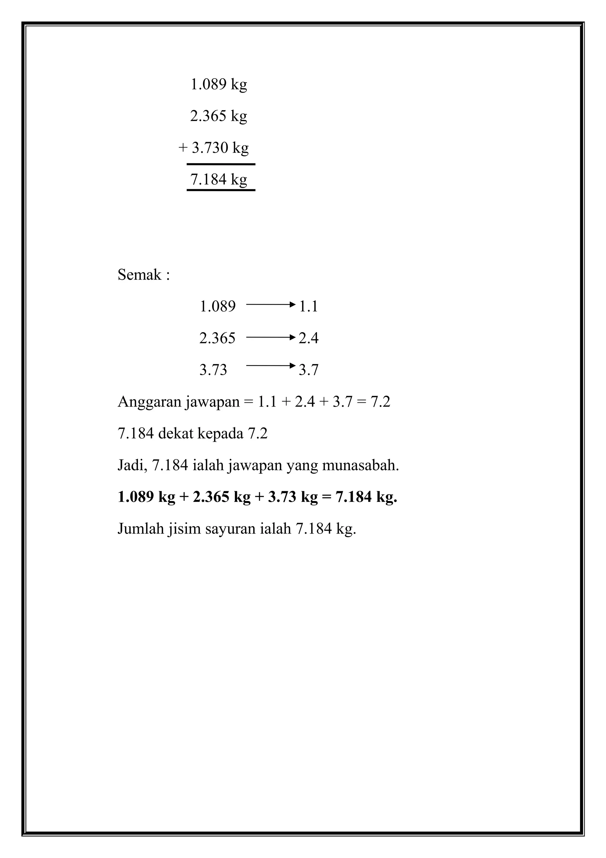 1.089 kg
2.365 kg
+ 3.730 kg
7.184 kg
Semak :
1.089 1.1
2.365 2.4
3.73 3.7
Anggaran jawapan = 1.1 + 2.4 + 3.7 = 7.2
7.184 dekat kepada 7.2
Jadi, 7.184 ialah jawapan yang munasabah.
1.089 kg + 2.365 kg + 3.73 kg = 7.184 kg.
Jumlah jisim sayuran ialah 7.184 kg.
 