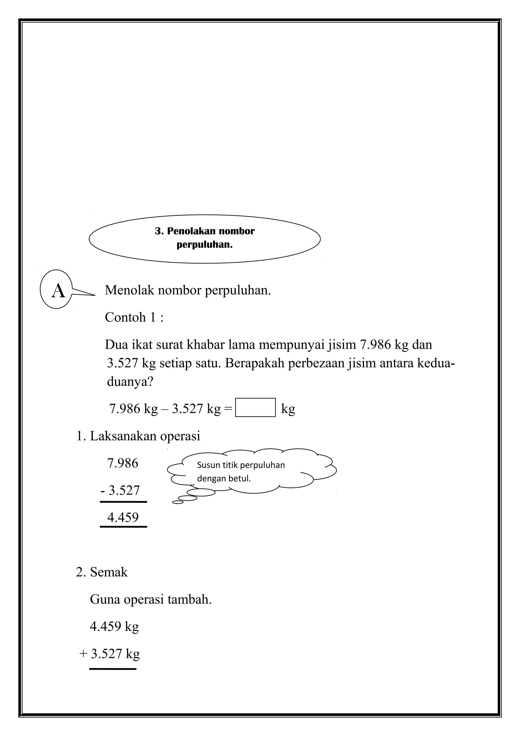 Menolak nombor perpuluhan.
Contoh 1 :
Dua ikat surat khabar lama mempunyai jisim 7.986 kg dan
3.527 kg setiap satu. Berapakah perbezaan jisim antara kedua-
duanya?
7.986 kg – 3.527 kg = kg
1. Laksanakan operasi
7.986
- 3.527
4.459
2. Semak
Guna operasi tambah.
4.459 kg
+ 3.527 kg
3. Penolakan nombor
perpuluhan.
A
Susun titik perpuluhan
dengan betul.
 