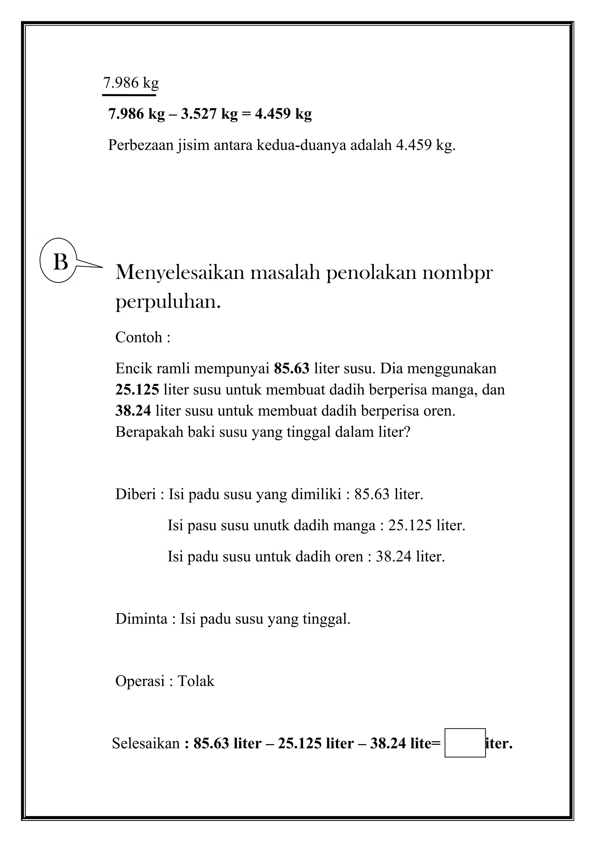 7.986 kg
7.986 kg – 3.527 kg = 4.459 kg
Perbezaan jisim antara kedua-duanya adalah 4.459 kg.
Menyelesaikan masalah penolakan nombpr
perpuluhan.
Contoh :
Encik ramli mempunyai 85.63 liter susu. Dia menggunakan
25.125 liter susu untuk membuat dadih berperisa manga, dan
38.24 liter susu untuk membuat dadih berperisa oren.
Berapakah baki susu yang tinggal dalam liter?
Diberi : Isi padu susu yang dimiliki : 85.63 liter.
Isi pasu susu unutk dadih manga : 25.125 liter.
Isi padu susu untuk dadih oren : 38.24 liter.
Diminta : Isi padu susu yang tinggal.
Operasi : Tolak
Selesaikan : 85.63 liter – 25.125 liter – 38.24 lite= liter.
B
 