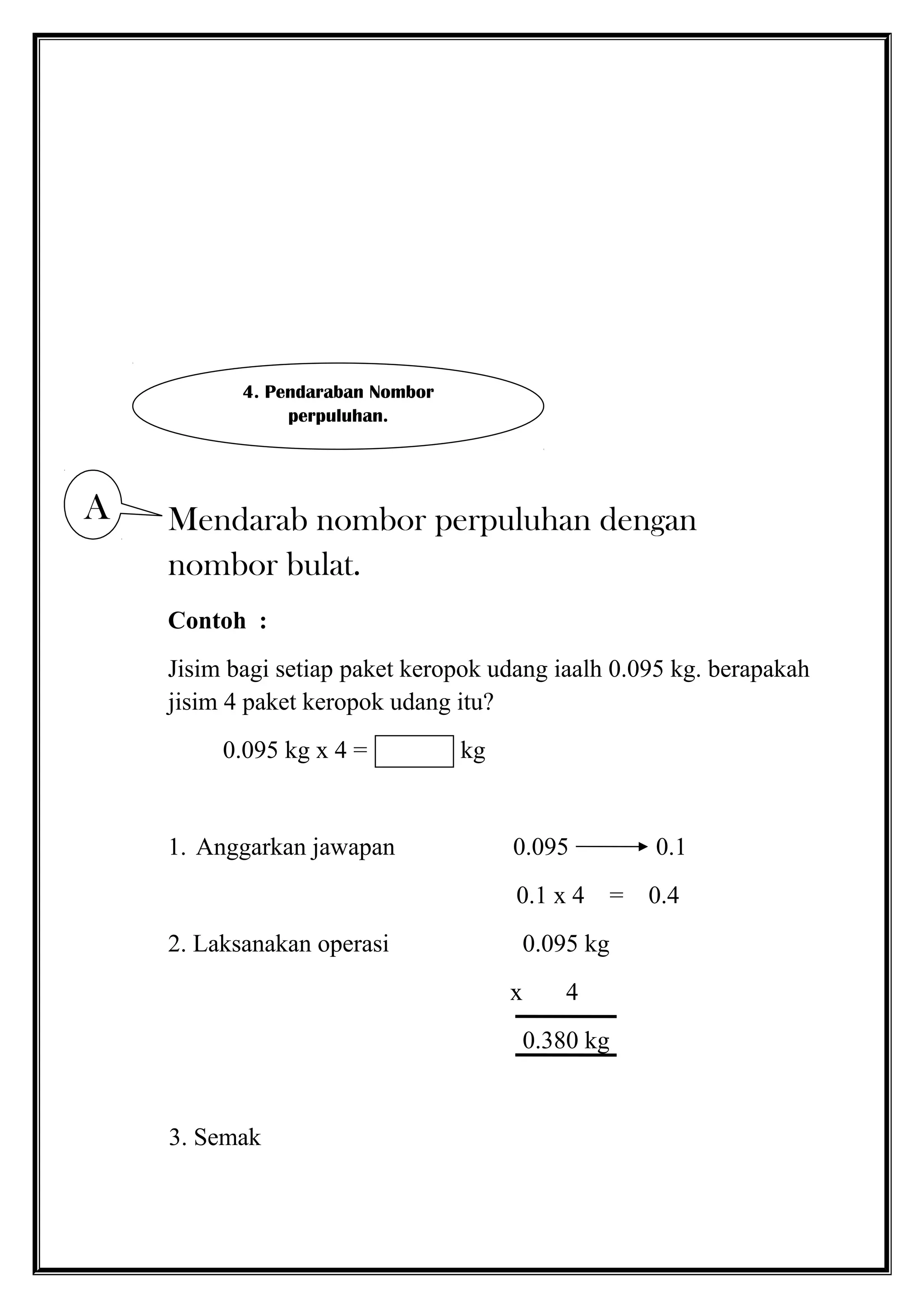 Mendarab nombor perpuluhan dengan
nombor bulat.
Contoh :
Jisim bagi setiap paket keropok udang iaalh 0.095 kg. berapakah
jisim 4 paket keropok udang itu?
0.095 kg x 4 = kg
1. Anggarkan jawapan 0.095 0.1
0.1 x 4 = 0.4
2. Laksanakan operasi 0.095 kg
x 4
0.380 kg
3. Semak
4. Pendaraban Nombor
perpuluhan.
A
 