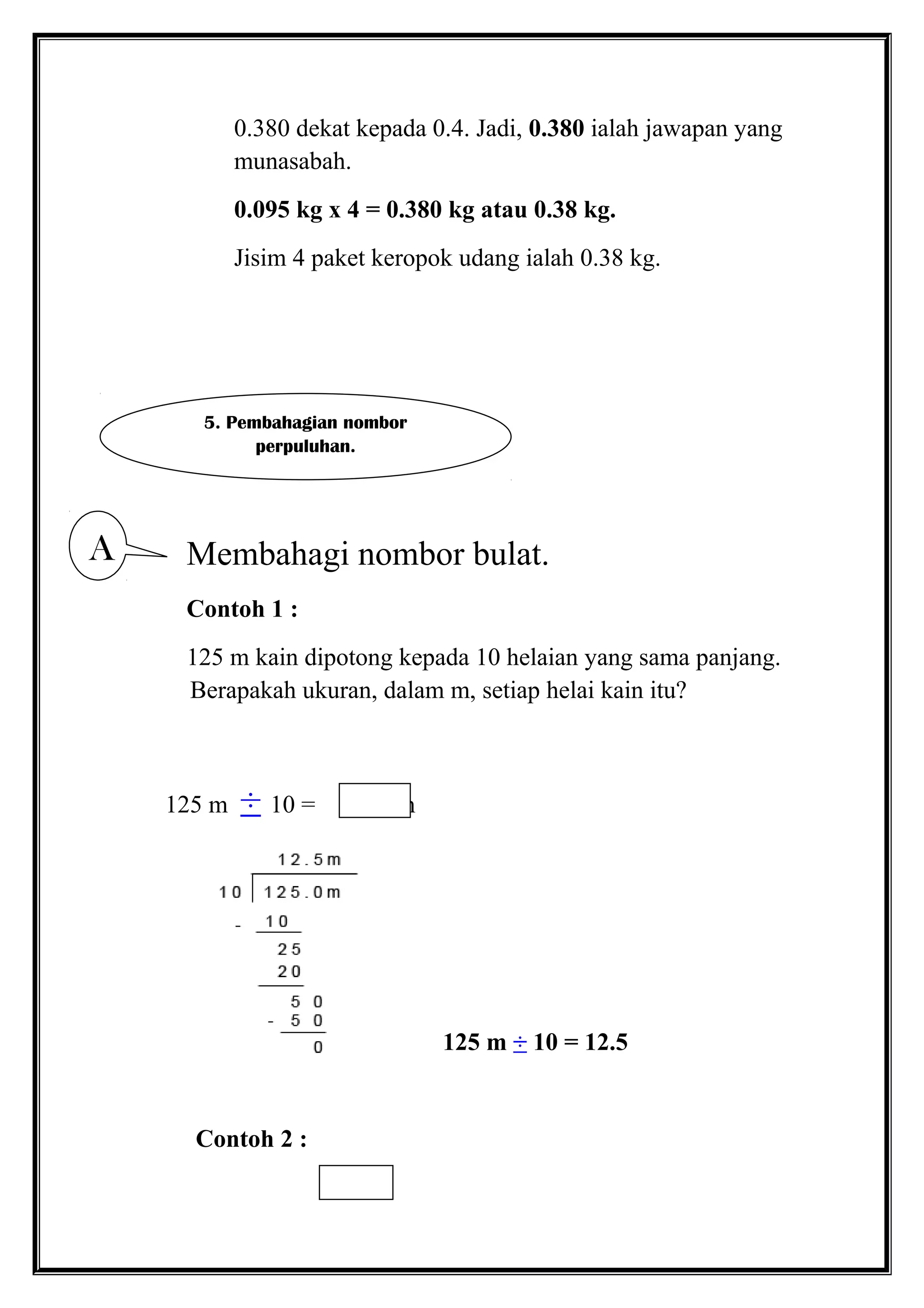 0.380 dekat kepada 0.4. Jadi, 0.380 ialah jawapan yang
munasabah.
0.095 kg x 4 = 0.380 kg atau 0.38 kg.
Jisim 4 paket keropok udang ialah 0.38 kg.
Membahagi nombor bulat.
Contoh 1 :
125 m kain dipotong kepada 10 helaian yang sama panjang.
Berapakah ukuran, dalam m, setiap helai kain itu?
125 m ÷ 10 = m
125 m ÷ 10 = 12.5
Contoh 2 :
5. Pembahagian nombor
perpuluhan.
A
 