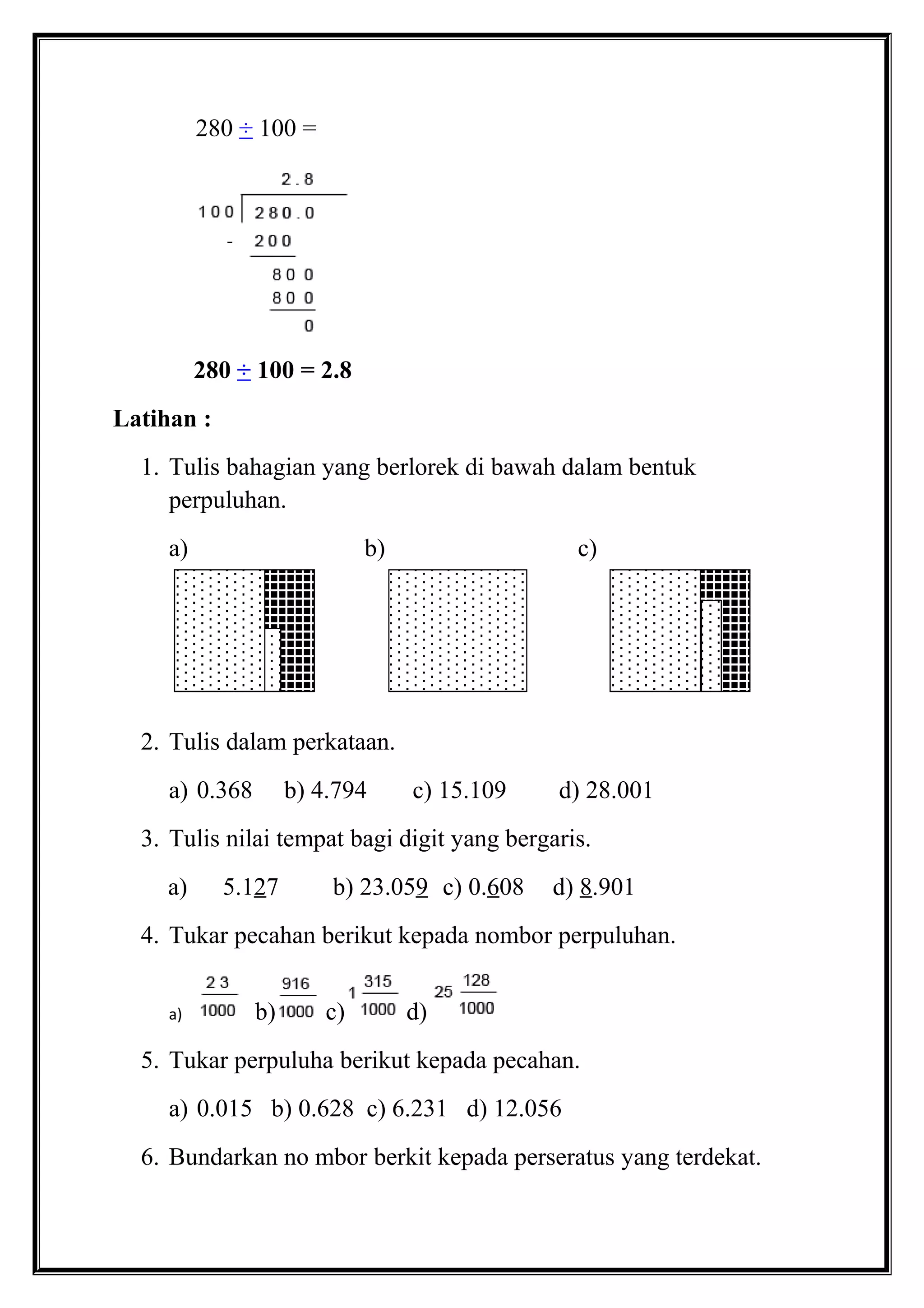 280 ÷ 100 =
280 ÷ 100 = 2.8
Latihan :
1. Tulis bahagian yang berlorek di bawah dalam bentuk
perpuluhan.
a) b) c)
2. Tulis dalam perkataan.
a) 0.368 b) 4.794 c) 15.109 d) 28.001
3. Tulis nilai tempat bagi digit yang bergaris.
a) 5.127 b) 23.059 c) 0.608 d) 8.901
4. Tukar pecahan berikut kepada nombor perpuluhan.
a) b) c) d)
5. Tukar perpuluha berikut kepada pecahan.
a) 0.015 b) 0.628 c) 6.231 d) 12.056
6. Bundarkan no mbor berkit kepada perseratus yang terdekat.
 