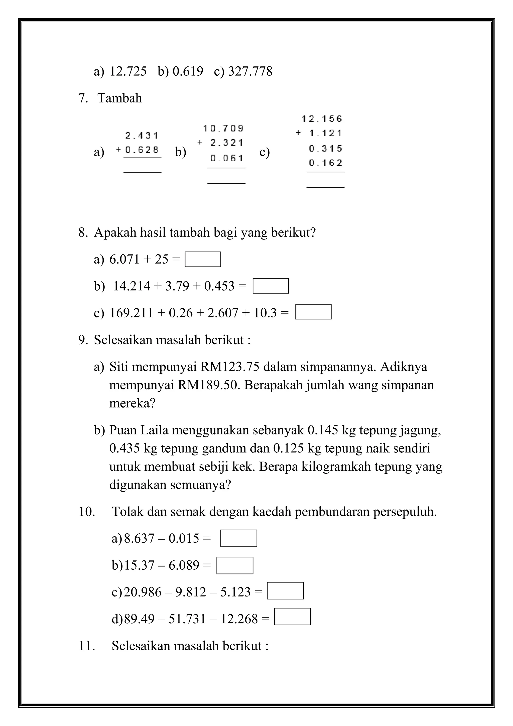 a) 12.725 b) 0.619 c) 327.778
7. Tambah
a) b) c)
8. Apakah hasil tambah bagi yang berikut?
a) 6.071 + 25 =
b) 14.214 + 3.79 + 0.453 =
c) 169.211 + 0.26 + 2.607 + 10.3 =
9. Selesaikan masalah berikut :
a) Siti mempunyai RM123.75 dalam simpanannya. Adiknya
mempunyai RM189.50. Berapakah jumlah wang simpanan
mereka?
b) Puan Laila menggunakan sebanyak 0.145 kg tepung jagung,
0.435 kg tepung gandum dan 0.125 kg tepung naik sendiri
untuk membuat sebiji kek. Berapa kilogramkah tepung yang
digunakan semuanya?
10. Tolak dan semak dengan kaedah pembundaran persepuluh.
a)8.637 – 0.015 =
b)15.37 – 6.089 =
c)20.986 – 9.812 – 5.123 =
d)89.49 – 51.731 – 12.268 =
11. Selesaikan masalah berikut :
 