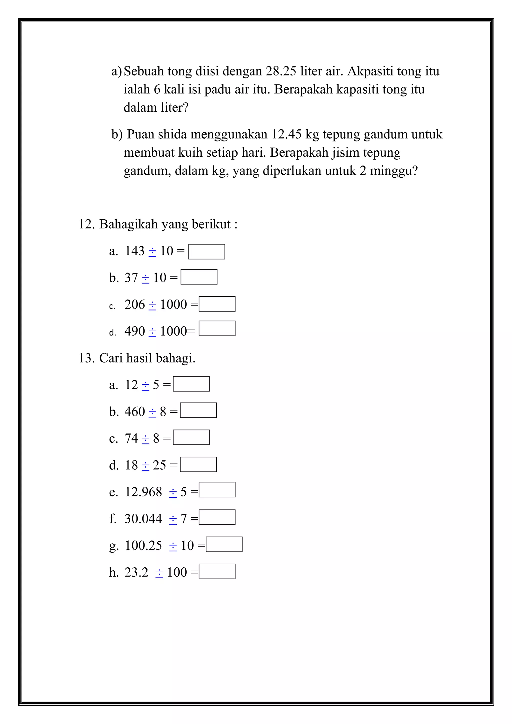 a)Sebuah tong diisi dengan 28.25 liter air. Akpasiti tong itu
ialah 6 kali isi padu air itu. Berapakah kapasiti tong itu
dalam liter?
b) Puan shida menggunakan 12.45 kg tepung gandum untuk
membuat kuih setiap hari. Berapakah jisim tepung
gandum, dalam kg, yang diperlukan untuk 2 minggu?
12. Bahagikah yang berikut :
a. 143 ÷ 10 =
b. 37 ÷ 10 =
c. 206 ÷ 1000 =
d. 490 ÷ 1000=
13. Cari hasil bahagi.
a. 12 ÷ 5 =
b. 460 ÷ 8 =
c. 74 ÷ 8 =
d. 18 ÷ 25 =
e. 12.968 ÷ 5 =
f. 30.044 ÷ 7 =
g. 100.25 ÷ 10 =
h. 23.2 ÷ 100 =
 