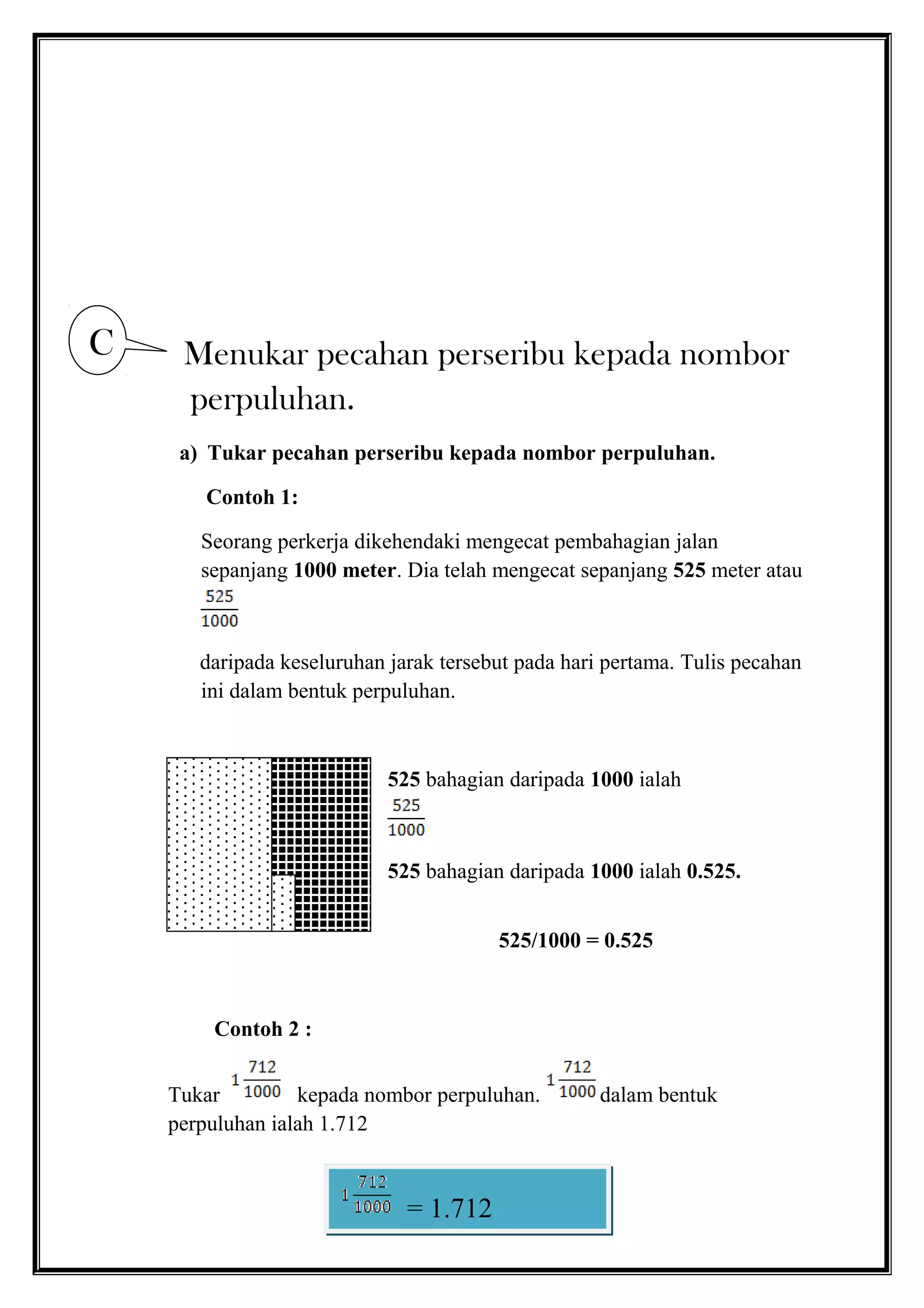 Menukar pecahan perseribu kepada nombor
perpuluhan.
a) Tukar pecahan perseribu kepada nombor perpuluhan.
Contoh 1:
Seorang perkerja dikehendaki mengecat pembahagian jalan
sepanjang 1000 meter. Dia telah mengecat sepanjang 525 meter atau
daripada keseluruhan jarak tersebut pada hari pertama. Tulis pecahan
ini dalam bentuk perpuluhan.
525 bahagian daripada 1000 ialah
525 bahagian daripada 1000 ialah 0.525.
525/1000 = 0.525
Contoh 2 :
Tukar kepada nombor perpuluhan. dalam bentuk
perpuluhan ialah 1.712
C
= 1.712
 