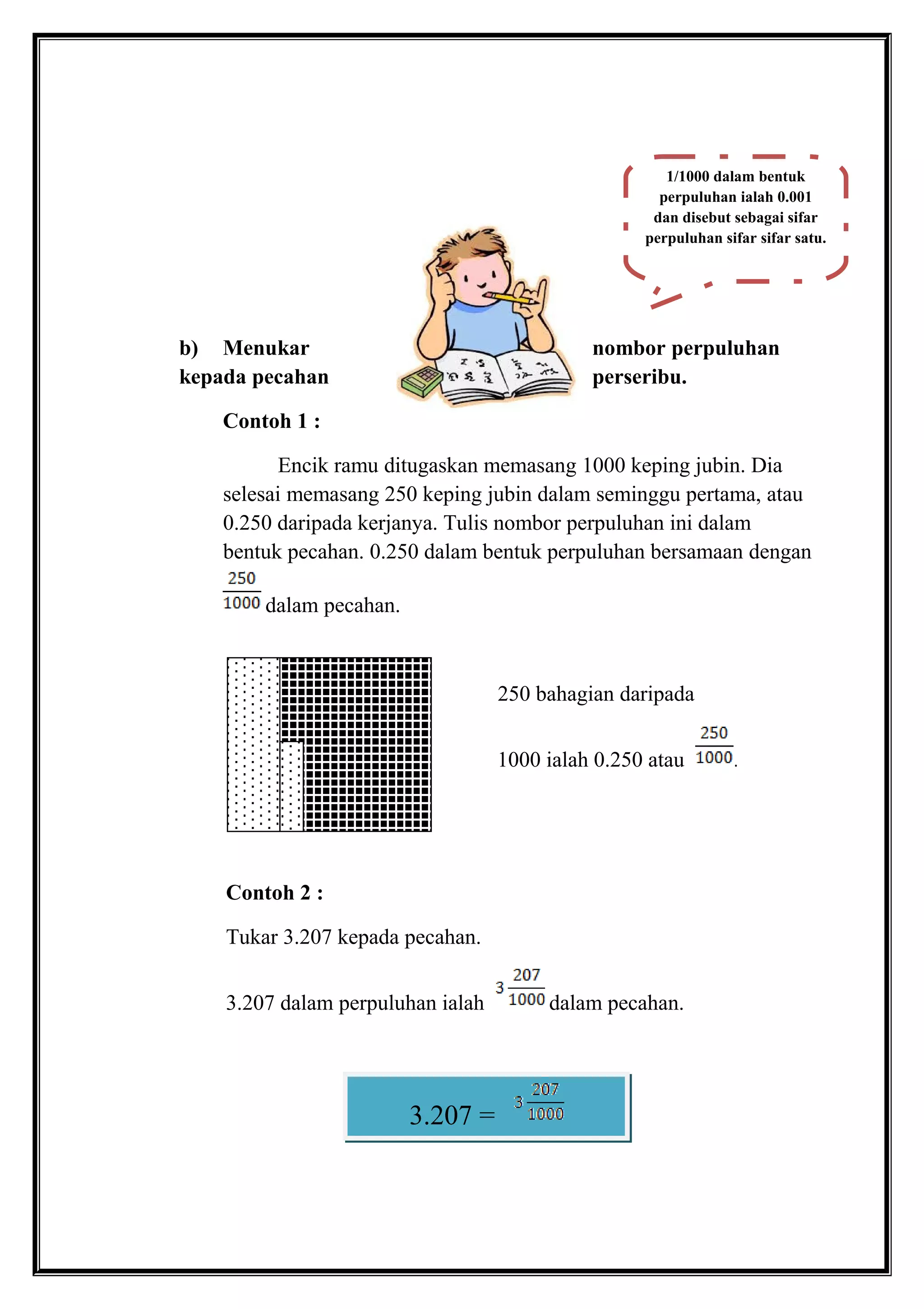 b) Menukar nombor perpuluhan
kepada pecahan perseribu.
Contoh 1 :
Encik ramu ditugaskan memasang 1000 keping jubin. Dia
selesai memasang 250 keping jubin dalam seminggu pertama, atau
0.250 daripada kerjanya. Tulis nombor perpuluhan ini dalam
bentuk pecahan. 0.250 dalam bentuk perpuluhan bersamaan dengan
dalam pecahan.
250 bahagian daripada
1000 ialah 0.250 atau .
Contoh 2 :
Tukar 3.207 kepada pecahan.
3.207 dalam perpuluhan ialah dalam pecahan.
1/1000 dalam bentuk
perpuluhan ialah 0.001
dan disebut sebagai sifar
perpuluhan sifar sifar satu.
3.207 =
 